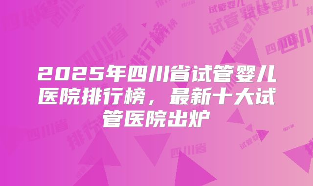 2025年四川省试管婴儿医院排行榜，最新十大试管医院出炉