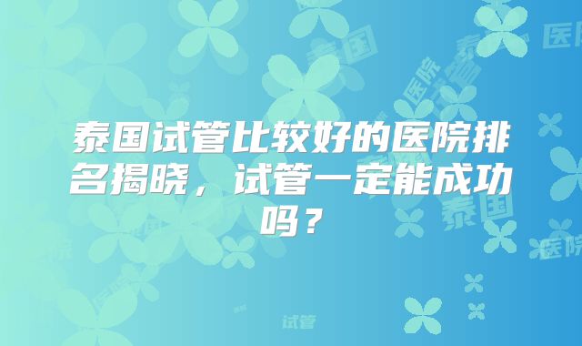 泰国试管比较好的医院排名揭晓，试管一定能成功吗？