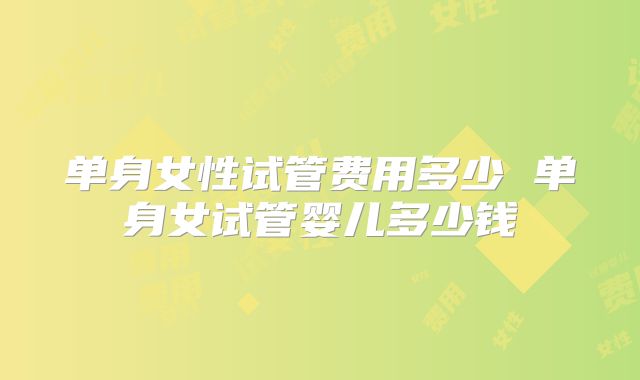 单身女性试管费用多少 单身女试管婴儿多少钱