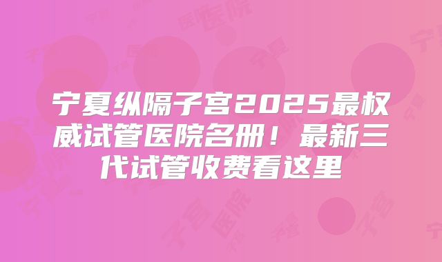 宁夏纵隔子宫2025最权威试管医院名册！最新三代试管收费看这里
