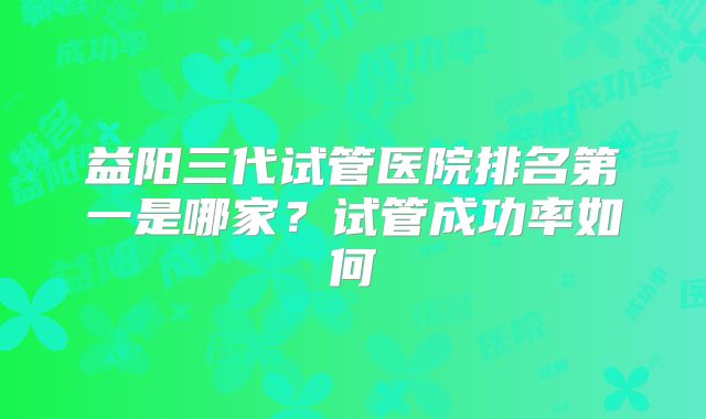 益阳三代试管医院排名第一是哪家?试管成功率如何