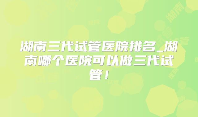湖南三代试管医院排名_湖南哪个医院可以做三代试管!
