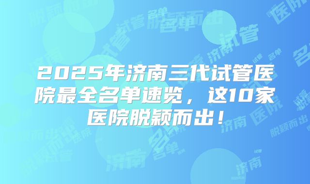 2025年济南三代试管医院最全名单速览,这10家医院脱颖而出!