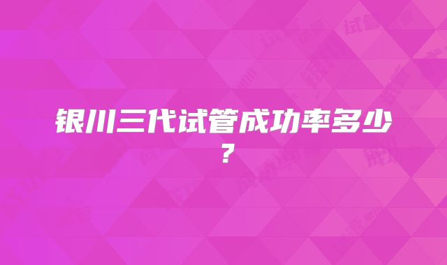 银川三代试管成功率多少？