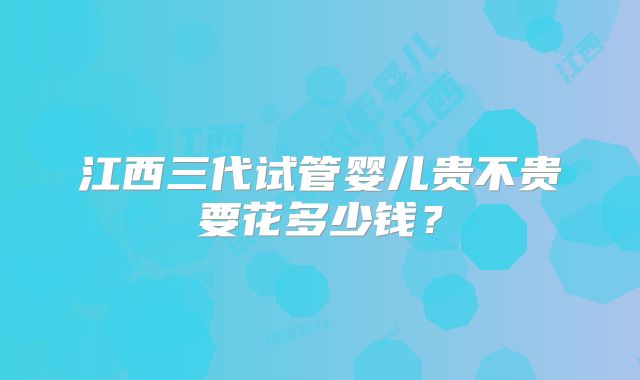 江西三代试管婴儿贵不贵要花多少钱？
