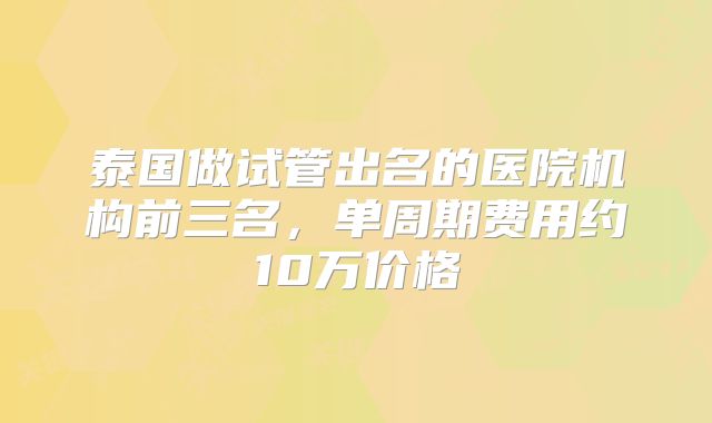 泰国做试管出名的医院机构前三名,单周期费用约10万价格