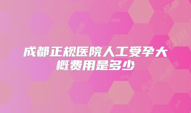 成都正规医院人工受孕大概费用是多少