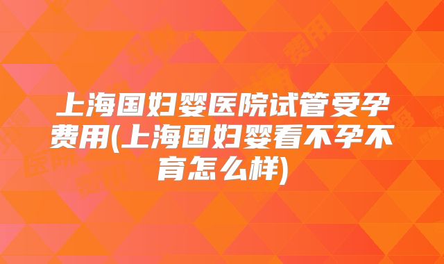 上海国妇婴医院试管受孕费用(上海国妇婴看不孕不育怎么样)