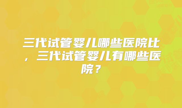 三代试管婴儿哪些医院比，三代试管婴儿有哪些医院？