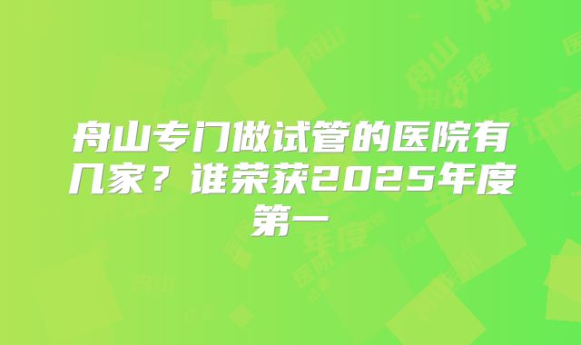 舟山专门做试管的医院有几家？谁荣获2025年度第一