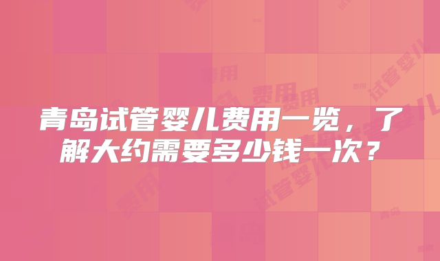 青岛试管婴儿费用一览，了解大约需要多少钱一次？