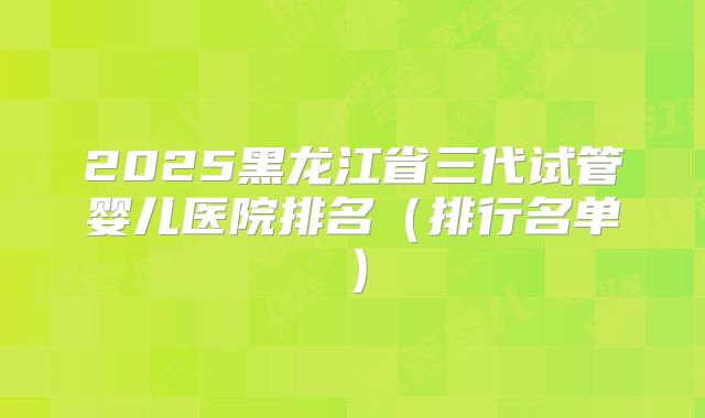 2025黑龙江省三代试管婴儿医院排名（排行名单）