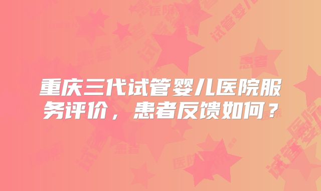 重庆三代试管婴儿医院服务评价，患者反馈如何？
