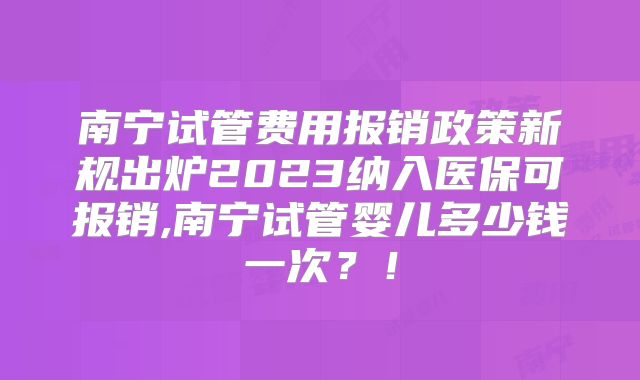 南宁试管费用报销政策新规出炉2023纳入医保可报销,南宁试管婴儿多少钱一次?!