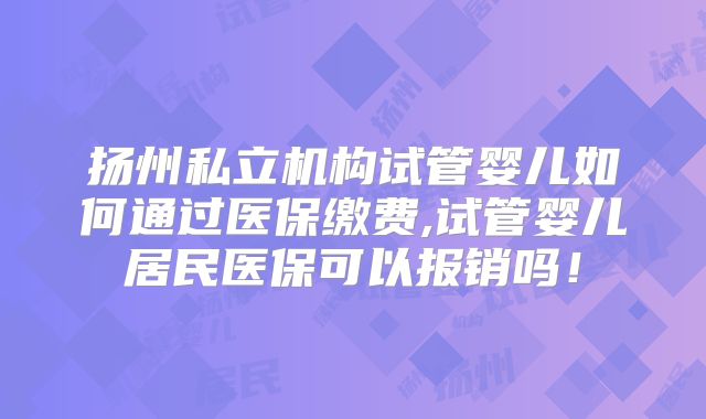 扬州私立机构试管婴儿如何通过医保缴费,试管婴儿居民医保可以报销吗!