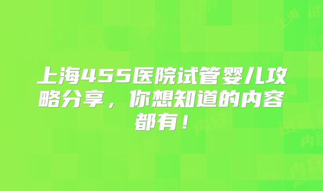 上海455医院试管婴儿攻略分享，你想知道的内容都有！
