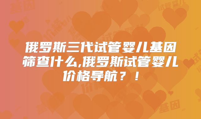 俄罗斯三代试管婴儿基因筛查什么,俄罗斯试管婴儿价格导航？！