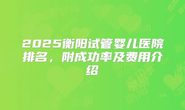 2025衡阳试管婴儿医院排名，附成功率及费用介绍