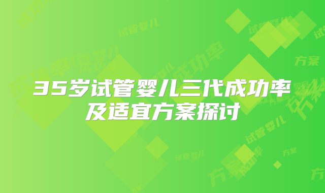 35岁试管婴儿三代成功率及适宜方案探讨