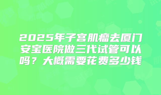 2025年子宫肌瘤去厦门安宝医院做三代试管可以吗?大概需要花费多少钱
