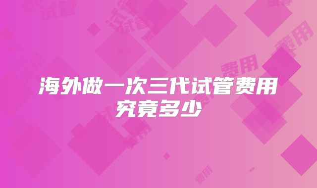 海外做一次三代试管费用究竟多少