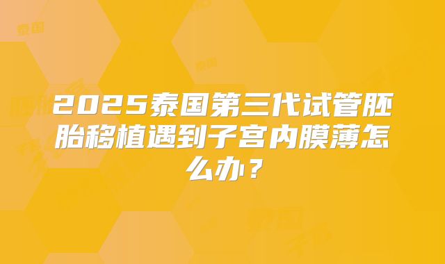 2025泰国第三代试管胚胎移植遇到子宫内膜薄怎么办？