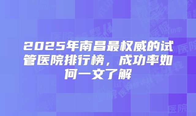 2025年南昌最权威的试管医院排行榜，成功率如何一文了解