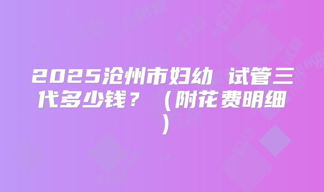 2025沧州市妇幼 试管三代多少钱?(附花费明细)
