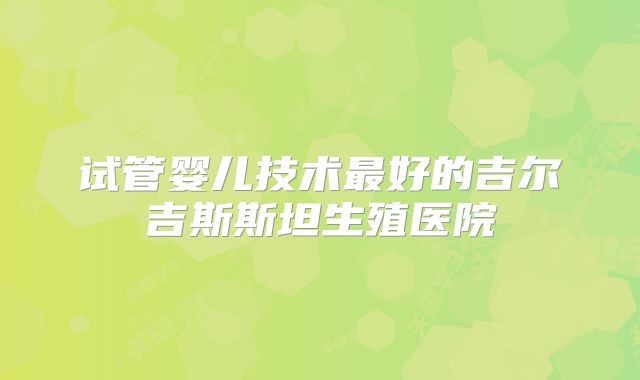 试管婴儿技术最好的吉尔吉斯斯坦生殖医院