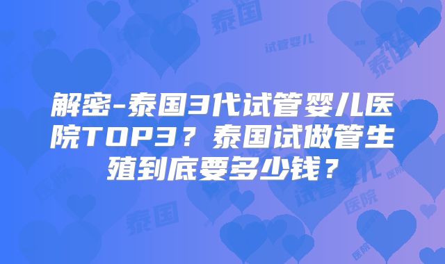 解密-泰国3代试管婴儿医院TOP3？泰国试做管生殖到底要多少钱？