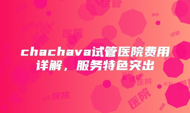 chachava试管医院费用详解,服务特色突出
