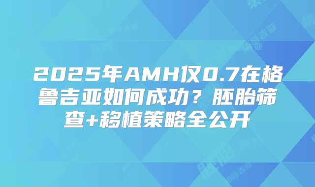 2025年AMH仅0.7在格鲁吉亚如何成功？胚胎筛查+移植策略全公开