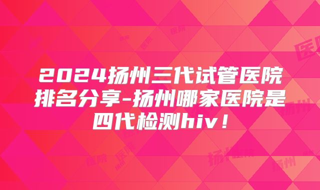 2024扬州三代试管医院排名分享-扬州哪家医院是四代检测hiv！