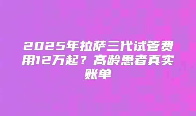 2025年拉萨三代试管费用12万起？高龄患者真实账单