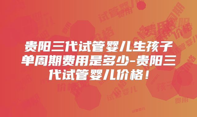 贵阳三代试管婴儿生孩子单周期费用是多少-贵阳三代试管婴儿价格！