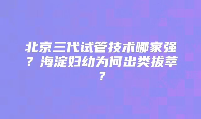 北京三代试管技术哪家强？海淀妇幼为何出类拔萃？