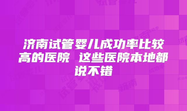 济南试管婴儿成功率比较高的医院 这些医院本地都说不错