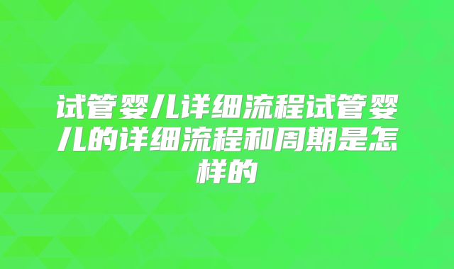 试管婴儿详细流程试管婴儿的详细流程和周期是怎样的