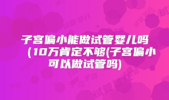 子宫偏小能做试管婴儿吗（10万肯定不够(子宫偏小可以做试管吗)
