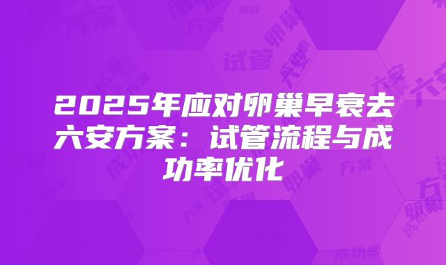 2025年应对卵巢早衰去六安方案:试管流程与成功率优化