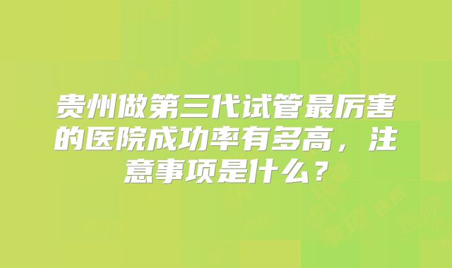 贵州做第三代试管最厉害的医院成功率有多高，注意事项是什么？