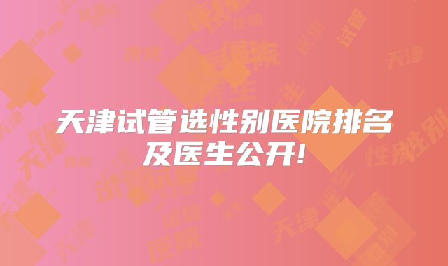 天津试管选性别医院排名及医生公开!