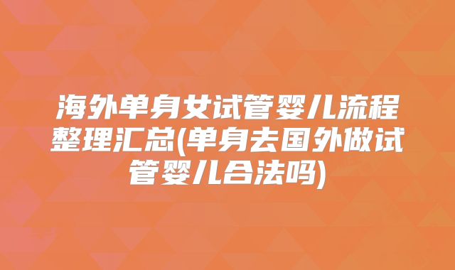 海外单身女试管婴儿流程整理汇总(单身去国外做试管婴儿合法吗)