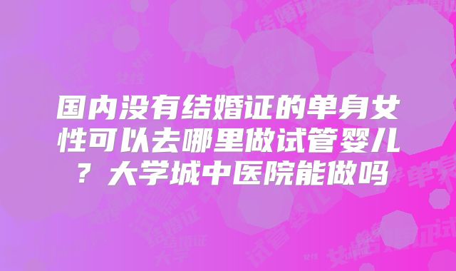 国内没有结婚证的单身女性可以去哪里做试管婴儿？大学城中医院能做吗
