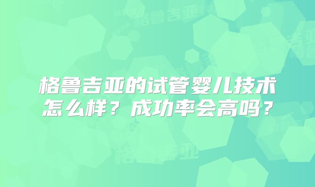 格鲁吉亚的试管婴儿技术怎么样？成功率会高吗？