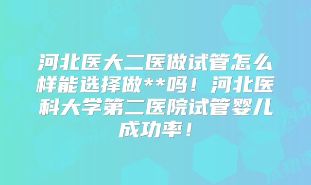 河北医大二医做试管怎么样能选择做**吗！河北医科大学第二医院试管婴儿成功率！