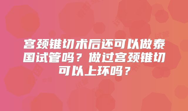 宫颈锥切术后还可以做泰国试管吗？做过宫颈锥切可以上环吗？