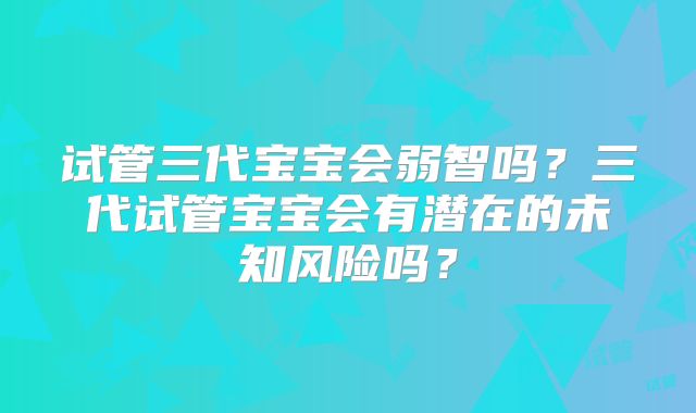 试管三代宝宝会弱智吗?三代试管宝宝会有潜在的未知风险吗?