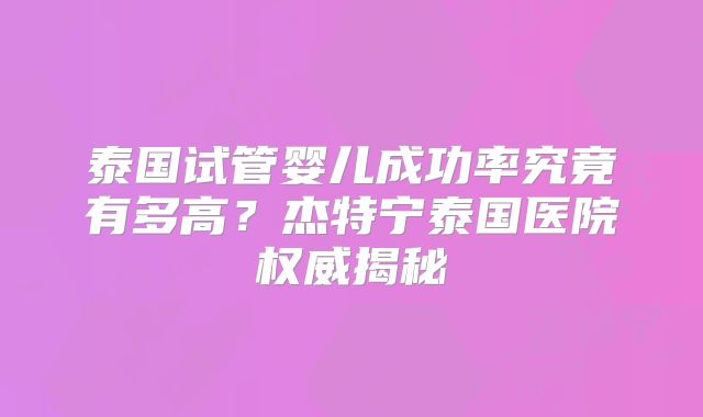 泰国试管婴儿成功率究竟有多高？杰特宁泰国医院权威揭秘