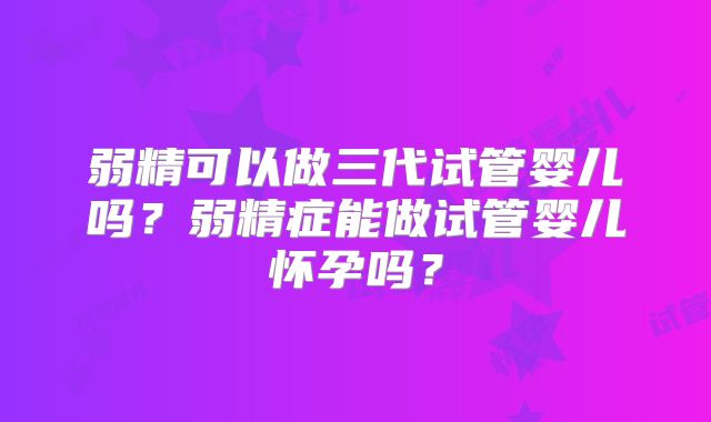 弱精可以做三代试管婴儿吗?弱精症能做试管婴儿怀孕吗?